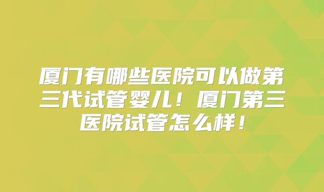 厦门有哪些医院可以做第三代试管婴儿!厦门第三医院试管怎么样!