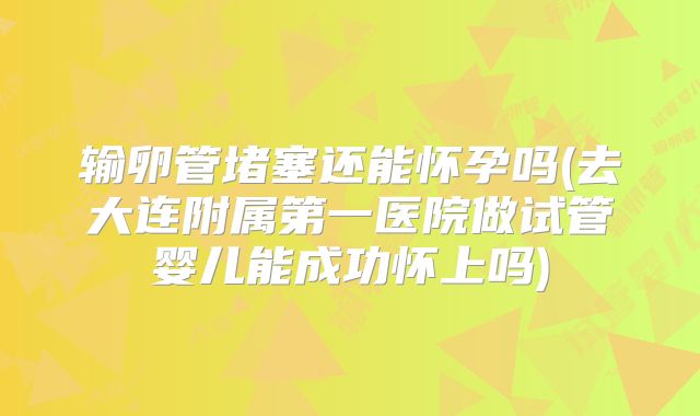 输卵管堵塞还能怀孕吗(去大连附属第一医院做试管婴儿能成功怀上吗)