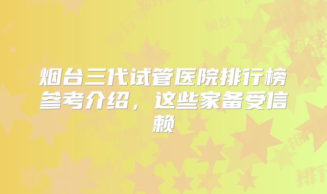 烟台三代试管医院排行榜参考介绍，这些家备受信赖