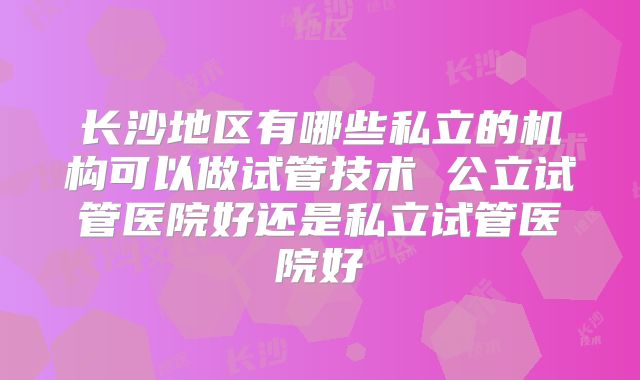长沙地区有哪些私立的机构可以做试管技术 公立试管医院好还是私立试管医院好