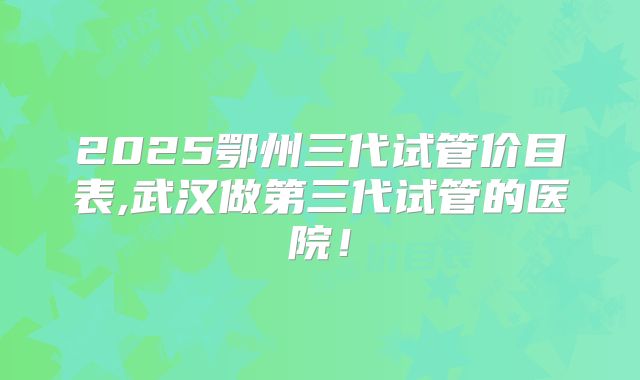 2025鄂州三代试管价目表,武汉做第三代试管的医院!
