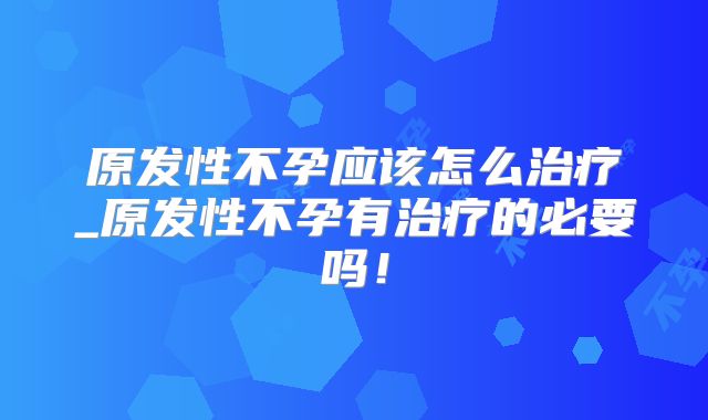 原发性不孕应该怎么治疗_原发性不孕有治疗的必要吗！