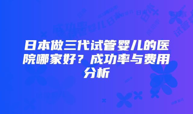 日本做三代试管婴儿的医院哪家好？成功率与费用分析