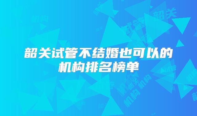 韶关试管不结婚也可以的机构排名榜单