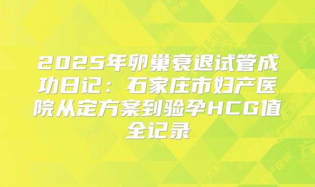 2025年卵巢衰退试管成功日记：石家庄市妇产医院从定方案到验孕HCG值全记录
