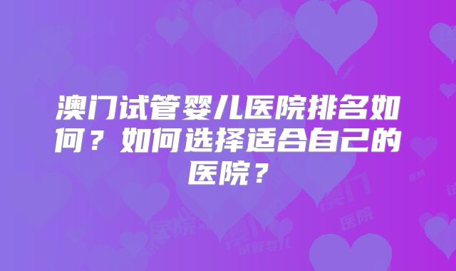 澳门试管婴儿医院排名如何?如何选择适合自己的医院?