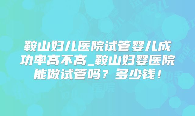 鞍山妇儿医院试管婴儿成功率高不高_鞍山妇婴医院能做试管吗？多少钱！