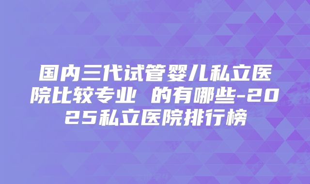 国内三代试管婴儿私立医院比较专业 的有哪些-2025私立医院排行榜