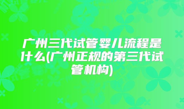 广州三代试管婴儿流程是什么(广州正规的第三代试管机构)