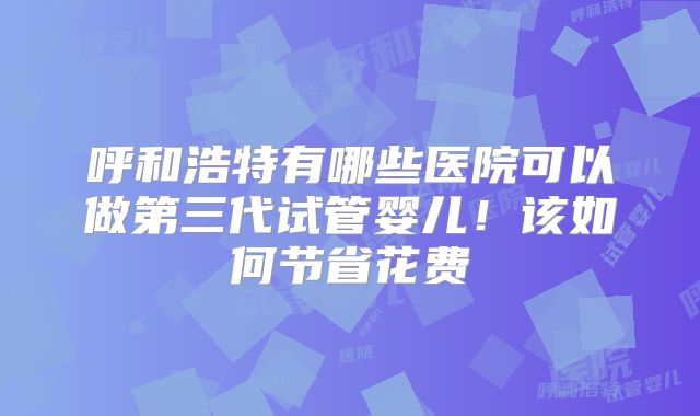 呼和浩特有哪些医院可以做第三代试管婴儿!该如何节省花费