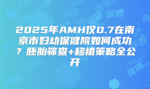 2025年AMH仅0.7在南京市妇幼保健院如何成功？胚胎筛查+移植策略全公开