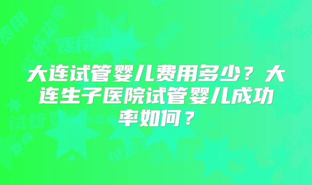 大连试管婴儿费用多少？大连生子医院试管婴儿成功率如何？