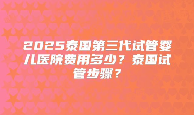 2025泰国第三代试管婴儿医院费用多少？泰国试管步骤？