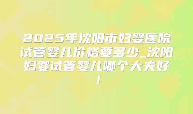 2025年沈阳市妇婴医院试管婴儿价格要多少_沈阳妇婴试管婴儿哪个大夫好！