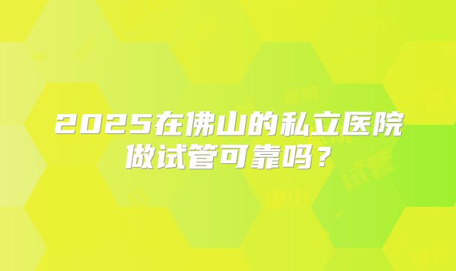 2025在佛山的私立医院做试管可靠吗？