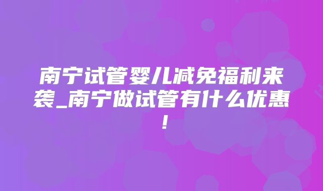 南宁试管婴儿减免福利来袭_南宁做试管有什么优惠！