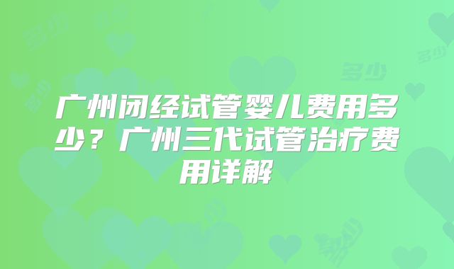 广州闭经试管婴儿费用多少？广州三代试管治疗费用详解
