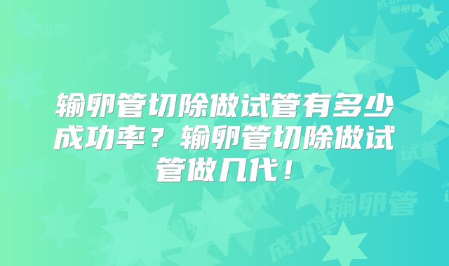 输卵管切除做试管有多少成功率?输卵管切除做试管做几代!