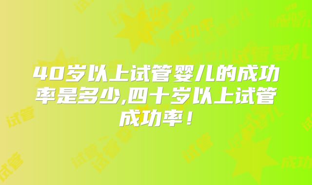 40岁以上试管婴儿的成功率是多少,四十岁以上试管成功率！
