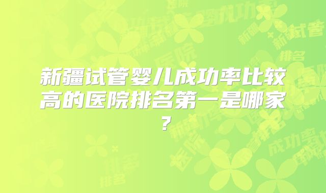 新疆试管婴儿成功率比较高的医院排名第一是哪家?