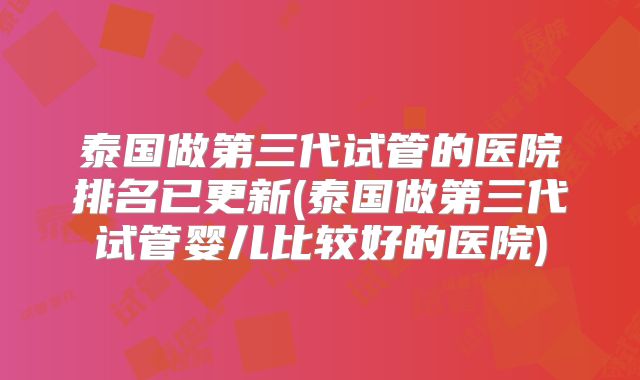 泰国做第三代试管的医院排名已更新(泰国做第三代试管婴儿比较好的医院)