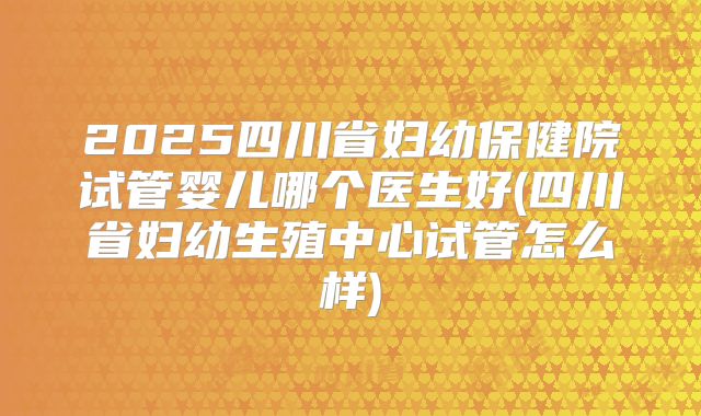 2025四川省妇幼保健院试管婴儿哪个医生好(四川省妇幼生殖中心试管怎么样)