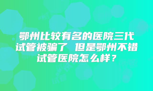 鄂州比较有名的医院三代试管被骗了 但是鄂州不错试管医院怎么样？