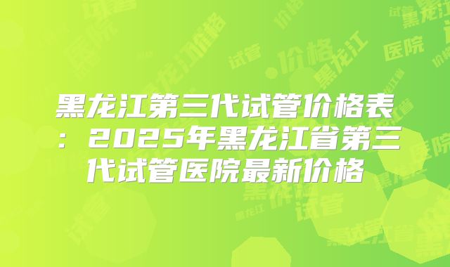 黑龙江第三代试管价格表：2025年黑龙江省第三代试管医院最新价格