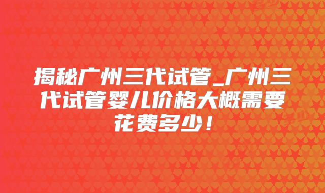 揭秘广州三代试管_广州三代试管婴儿价格大概需要花费多少！