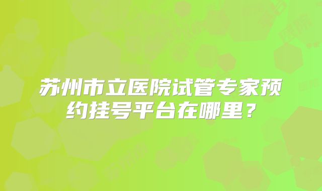 苏州市立医院试管专家预约挂号平台在哪里?
