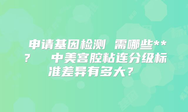 ‌申请基因检测 需哪些**？‌‌中美宫腔粘连分级标准差异有多大？‌