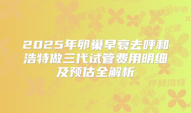 2025年卵巢早衰去呼和浩特做三代试管费用明细及预估全解析
