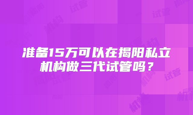 准备15万可以在揭阳私立机构做三代试管吗？