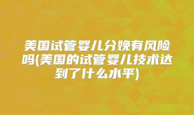美国试管婴儿分娩有风险吗(美国的试管婴儿技术达到了什么水平)
