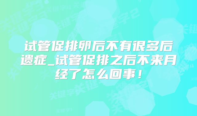 试管促排卵后不有很多后遗症_试管促排之后不来月经了怎么回事！