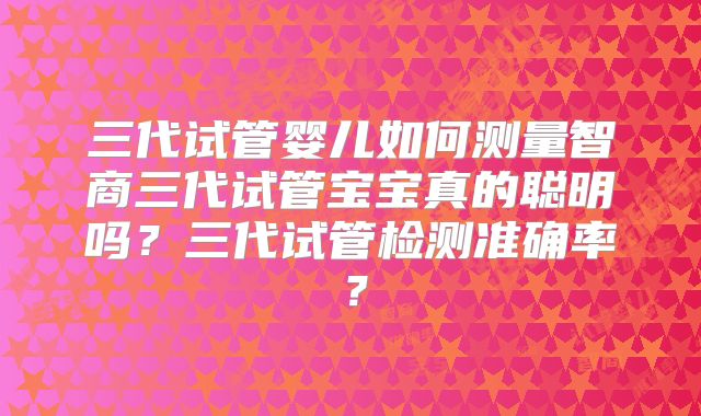 三代试管婴儿如何测量智商三代试管宝宝真的聪明吗？三代试管检测准确率？
