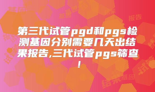 第三代试管pgd和pgs检测基因分别需要几天出结果报告,三代试管pgs筛查！
