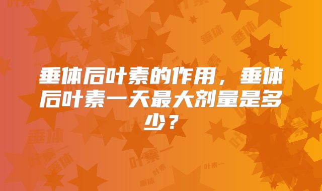 垂体后叶素的作用,垂体后叶素一天最大剂量是多少?