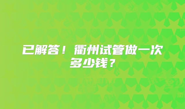 已解答！衢州试管做一次多少钱？