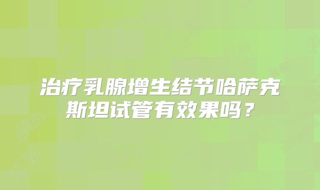 治疗乳腺增生结节哈萨克斯坦试管有效果吗？