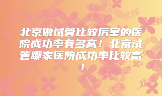 北京做试管比较厉害的医院成功率有多高！北京试管哪家医院成功率比较高！