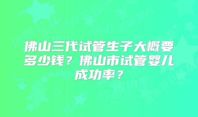 佛山三代试管生子大概要多少钱？佛山市试管婴儿成功率？