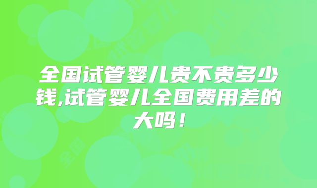 全国试管婴儿贵不贵多少钱,试管婴儿全国费用差的大吗！