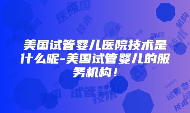 美国试管婴儿医院技术是什么呢-美国试管婴儿的服务机构！