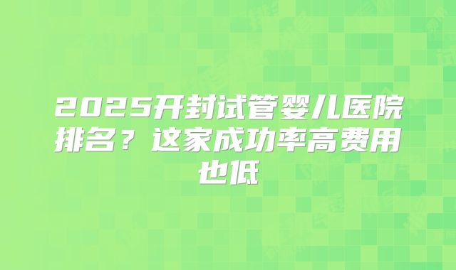2025开封试管婴儿医院排名？这家成功率高费用也低