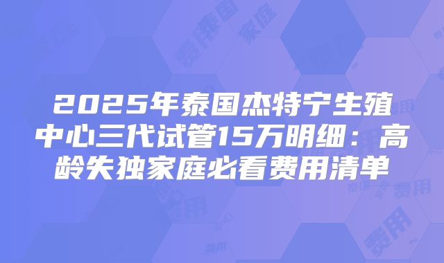 2025年泰国杰特宁生殖中心三代试管15万明细：高龄失独家庭必看费用清单