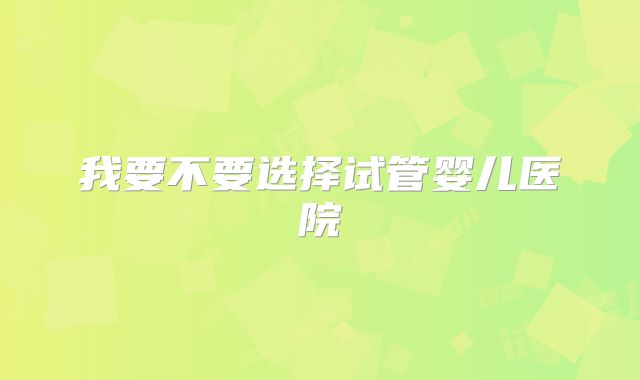 我要不要选择试管婴儿医院