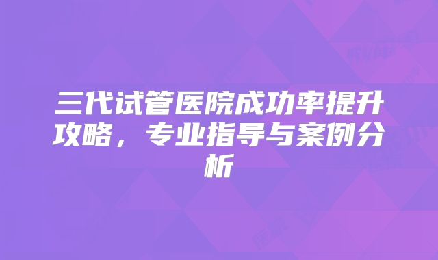 三代试管医院成功率提升攻略，专业指导与案例分析