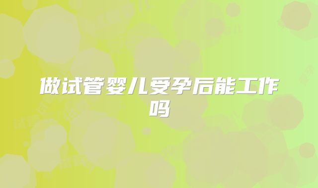 做试管婴儿受孕后能工作吗