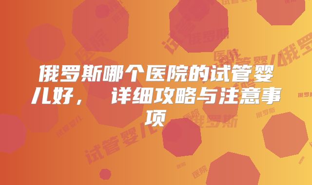 俄罗斯哪个医院的试管婴儿好， 详细攻略与注意事项